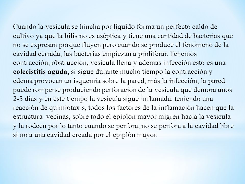 Cuando la vesícula se hincha por líquido forma un perfecto caldo de cultivo ya que la bilis no es aséptica y tiene una cantidad de bacterias que no se expresan porque fluyen pero cuando se produce el fenómeno de la cavidad cerrada, las bacterias empiezan a proliferar. Tenemos contracción, obstrucción, vesícula llena y además infección esto es una colecistitis aguda, si sigue durante mucho tiempo la contracción y edema provocan un isquemia sobre la pared, más la infección, la pared puede romperse produciendo perforación de la vesícula que demora unos 2-3 días y en este tiempo la vesícula sigue inflamada, teniendo una reacción de quimiotaxis, todos los factores de la inflamación hacen que la estructura vecinas, sobre todo el epiplón mayor migren hacia la vesícula y la rodeen por lo tanto cuando se perfora, no se perfora a la cavidad libre si no a una cavidad creada por el epiplón mayor.