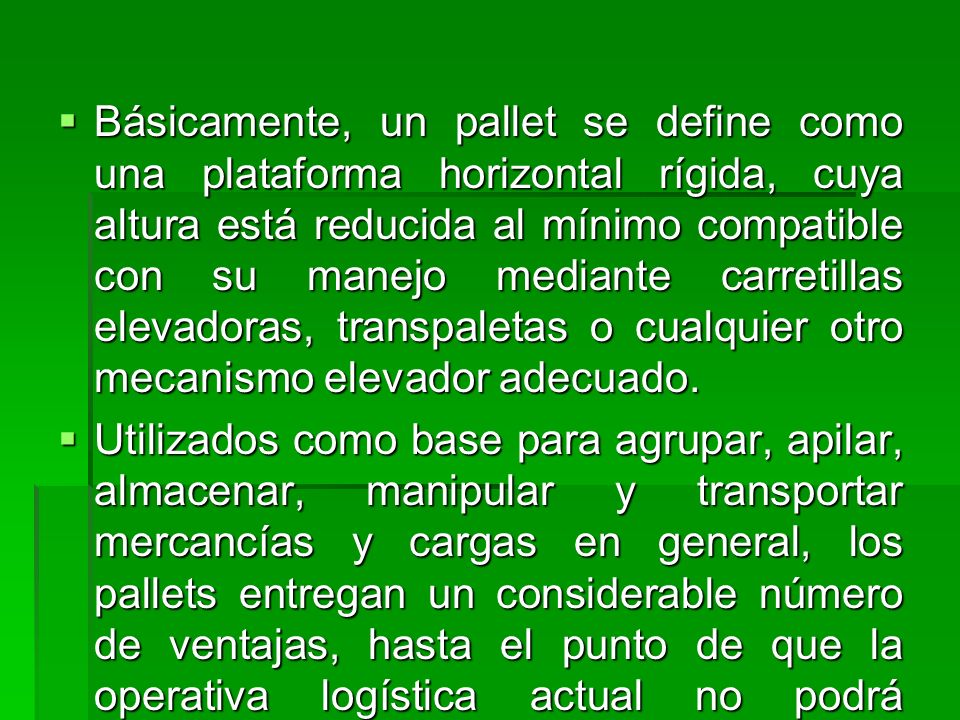 Básicamente, un pallet se define como una plataforma horizontal rígida, cuya altura está reducida al mínimo compatible con su manejo mediante carretillas elevadoras, transpaletas o cualquier otro mecanismo elevador adecuado.
