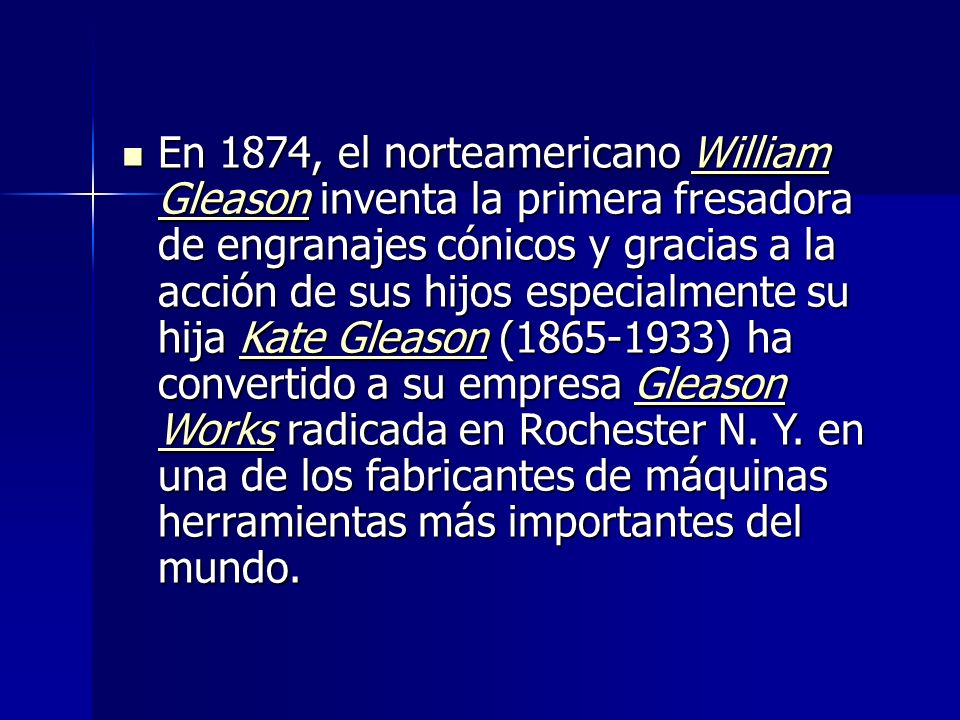 En 1874, el norteamericano William Gleason inventa la primera fresadora de engranajes cónicos y gracias a la acción de sus hijos especialmente su hija Kate Gleason ( ) ha convertido a su empresa Gleason Works radicada en Rochester N.