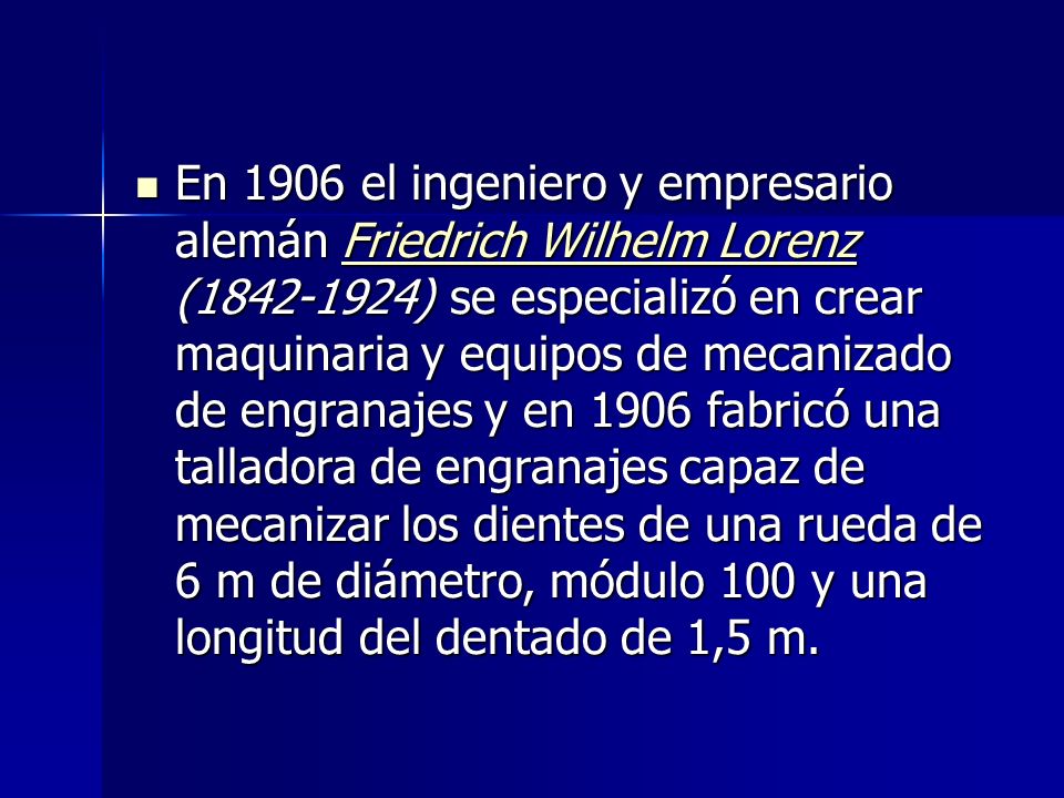 En 1906 el ingeniero y empresario alemán Friedrich Wilhelm Lorenz ( ) se especializó en crear maquinaria y equipos de mecanizado de engranajes y en 1906 fabricó una talladora de engranajes capaz de mecanizar los dientes de una rueda de 6 m de diámetro, módulo 100 y una longitud del dentado de 1,5 m.