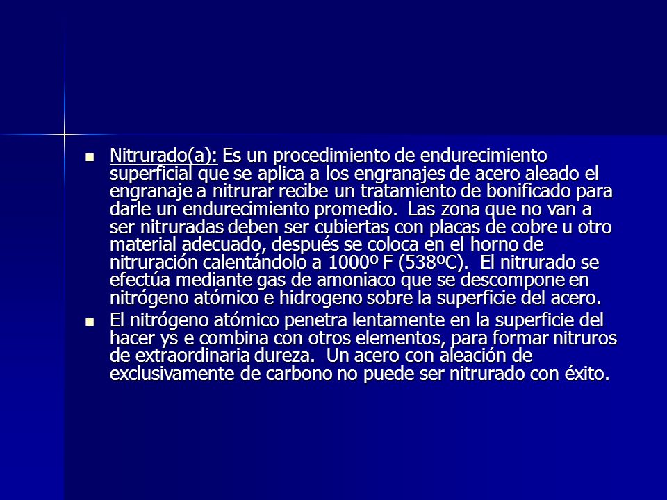 Nitrurado(a): Es un procedimiento de endurecimiento superficial que se aplica a los engranajes de acero aleado el engranaje a nitrurar recibe un tratamiento de bonificado para darle un endurecimiento promedio. Las zona que no van a ser nitruradas deben ser cubiertas con placas de cobre u otro material adecuado, después se coloca en el horno de nitruración calentándolo a 1000º F (538ºC). El nitrurado se efectúa mediante gas de amoniaco que se descompone en nitrógeno atómico e hidrogeno sobre la superficie del acero.
