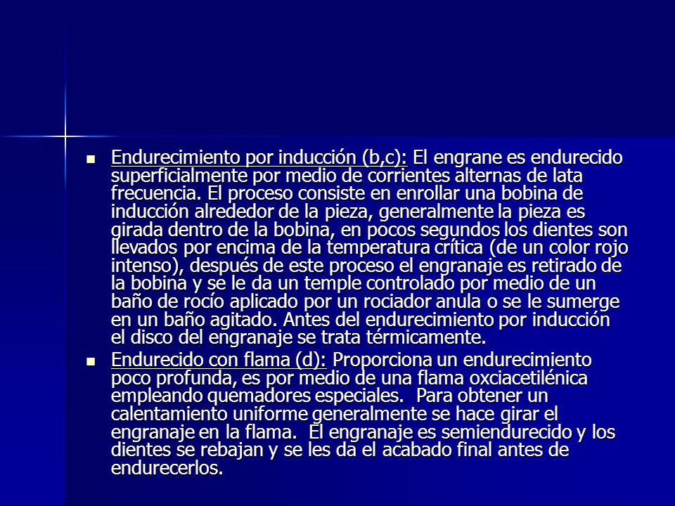 Endurecimiento por inducción (b,c): El engrane es endurecido superficialmente por medio de corrientes alternas de lata frecuencia. El proceso consiste en enrollar una bobina de inducción alrededor de la pieza, generalmente la pieza es girada dentro de la bobina, en pocos segundos los dientes son llevados por encima de la temperatura crítica (de un color rojo intenso), después de este proceso el engranaje es retirado de la bobina y se le da un temple controlado por medio de un baño de rocío aplicado por un rociador anula o se le sumerge en un baño agitado. Antes del endurecimiento por inducción el disco del engranaje se trata térmicamente.