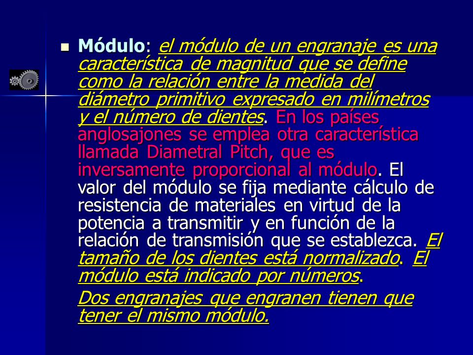 Módulo: el módulo de un engranaje es una característica de magnitud que se define como la relación entre la medida del diámetro primitivo expresado en milímetros y el número de dientes. En los países anglosajones se emplea otra característica llamada Diametral Pitch, que es inversamente proporcional al módulo. El valor del módulo se fija mediante cálculo de resistencia de materiales en virtud de la potencia a transmitir y en función de la relación de transmisión que se establezca. El tamaño de los dientes está normalizado. El módulo está indicado por números.