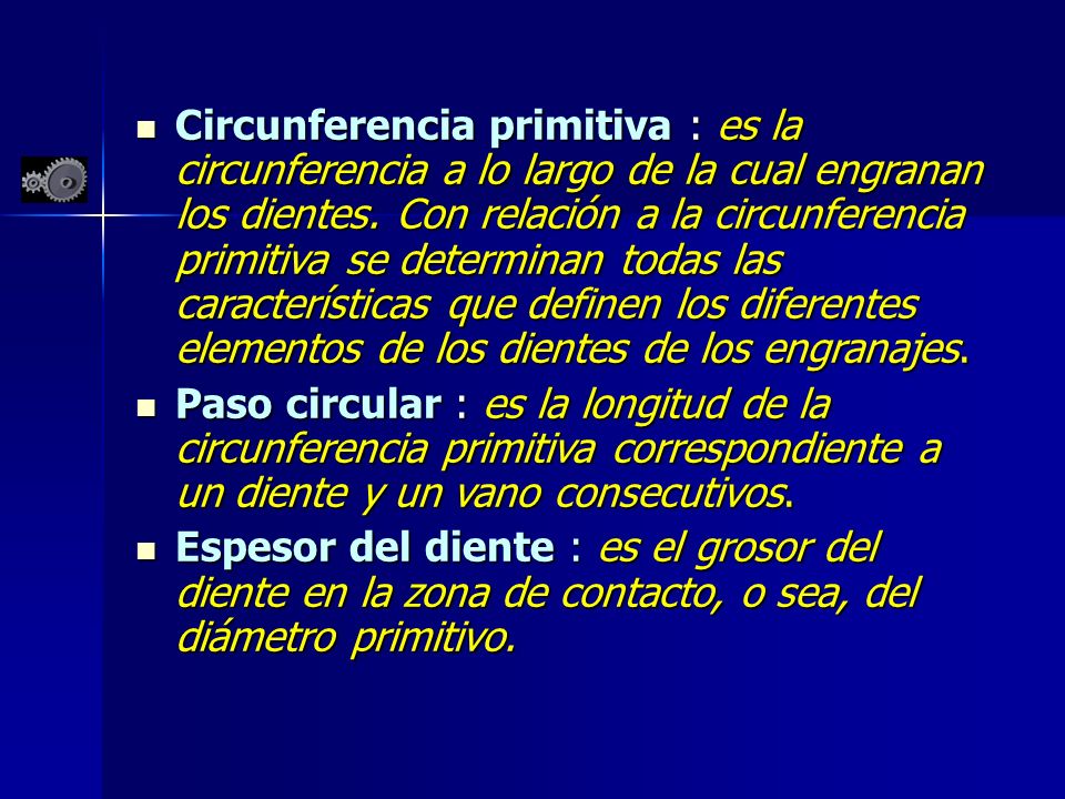 Circunferencia primitiva : es la circunferencia a lo largo de la cual engranan los dientes. Con relación a la circunferencia primitiva se determinan todas las características que definen los diferentes elementos de los dientes de los engranajes.