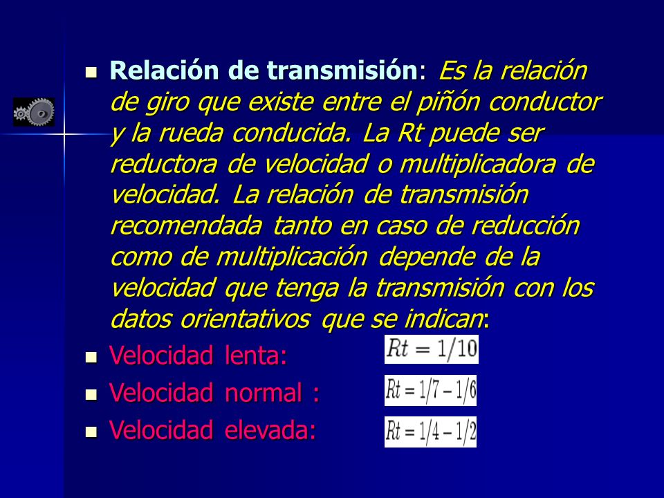 Relación de transmisión: Es la relación de giro que existe entre el piñón conductor y la rueda conducida. La Rt puede ser reductora de velocidad o multiplicadora de velocidad. La relación de transmisión recomendada tanto en caso de reducción como de multiplicación depende de la velocidad que tenga la transmisión con los datos orientativos que se indican: