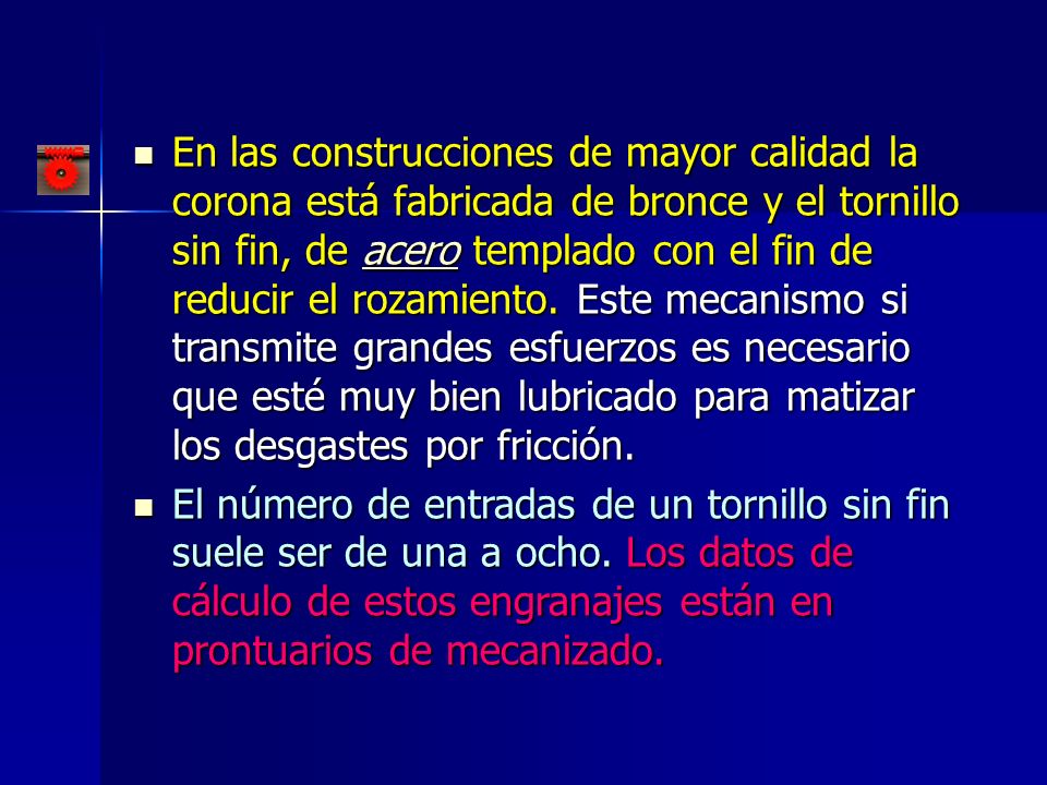En las construcciones de mayor calidad la corona está fabricada de bronce y el tornillo sin fin, de acero templado con el fin de reducir el rozamiento. Este mecanismo si transmite grandes esfuerzos es necesario que esté muy bien lubricado para matizar los desgastes por fricción.