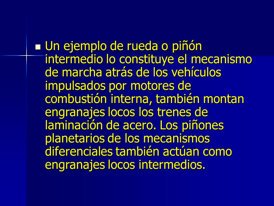 Un ejemplo de rueda o piñón intermedio lo constituye el mecanismo de marcha atrás de los vehículos impulsados por motores de combustión interna, también montan engranajes locos los trenes de laminación de acero.