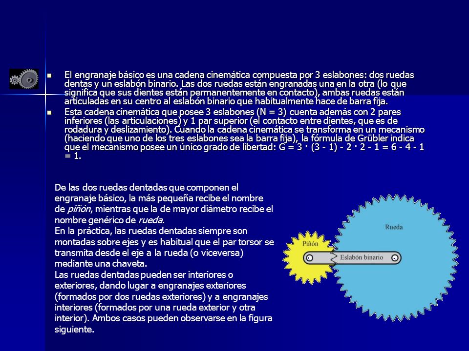 El engranaje básico es una cadena cinemática compuesta por 3 eslabones: dos ruedas dentas y un eslabón binario. Las dos ruedas están engranadas una en la otra (lo que significa que sus dientes están permanentemente en contacto), ambas ruedas están articuladas en su centro al eslabón binario que habitualmente hace de barra fija.