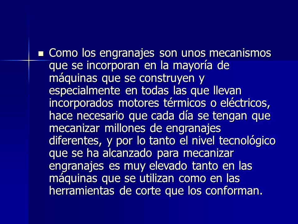 Como los engranajes son unos mecanismos que se incorporan en la mayoría de máquinas que se construyen y especialmente en todas las que llevan incorporados motores térmicos o eléctricos, hace necesario que cada día se tengan que mecanizar millones de engranajes diferentes, y por lo tanto el nivel tecnológico que se ha alcanzado para mecanizar engranajes es muy elevado tanto en las máquinas que se utilizan como en las herramientas de corte que los conforman.
