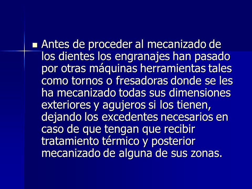 Antes de proceder al mecanizado de los dientes los engranajes han pasado por otras máquinas herramientas tales como tornos o fresadoras donde se les ha mecanizado todas sus dimensiones exteriores y agujeros si los tienen, dejando los excedentes necesarios en caso de que tengan que recibir tratamiento térmico y posterior mecanizado de alguna de sus zonas.
