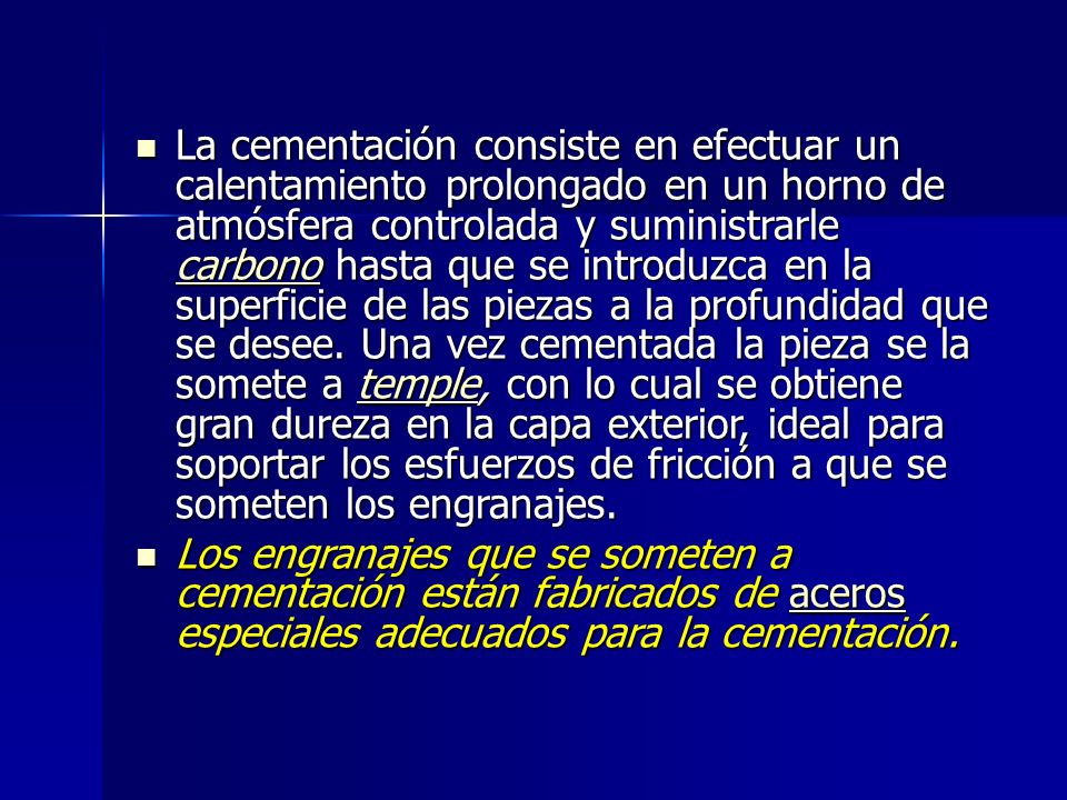 La cementación consiste en efectuar un calentamiento prolongado en un horno de atmósfera controlada y suministrarle carbono hasta que se introduzca en la superficie de las piezas a la profundidad que se desee. Una vez cementada la pieza se la somete a temple, con lo cual se obtiene gran dureza en la capa exterior, ideal para soportar los esfuerzos de fricción a que se someten los engranajes.