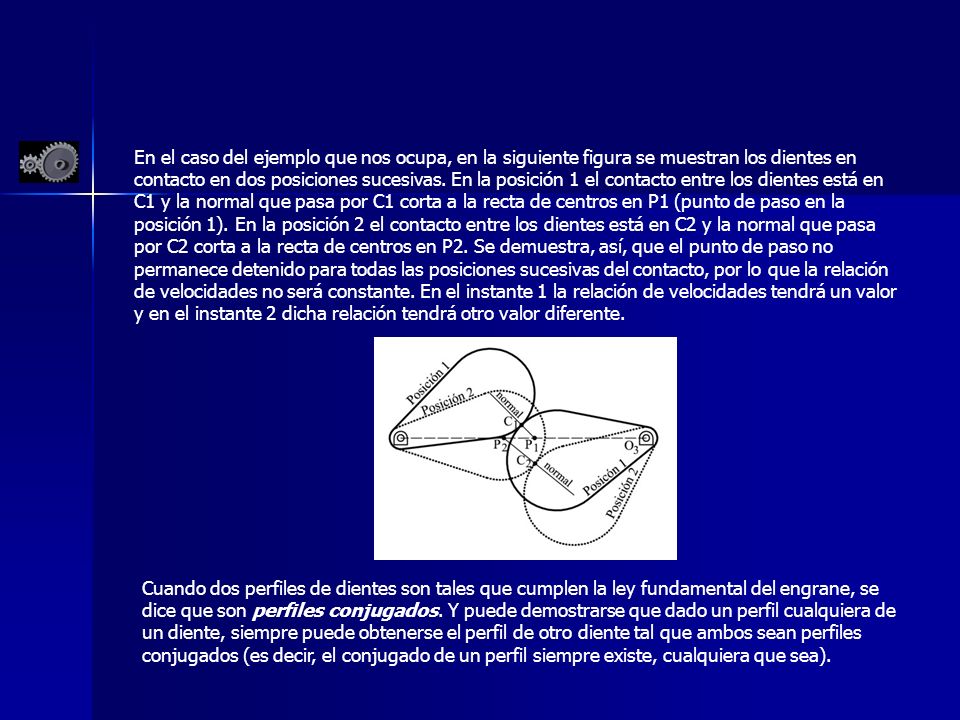 En el caso del ejemplo que nos ocupa, en la siguiente figura se muestran los dientes en contacto en dos posiciones sucesivas. En la posición 1 el contacto entre los dientes está en C1 y la normal que pasa por C1 corta a la recta de centros en P1 (punto de paso en la posición 1). En la posición 2 el contacto entre los dientes está en C2 y la normal que pasa por C2 corta a la recta de centros en P2. Se demuestra, así, que el punto de paso no permanece detenido para todas las posiciones sucesivas del contacto, por lo que la relación de velocidades no será constante. En el instante 1 la relación de velocidades tendrá un valor y en el instante 2 dicha relación tendrá otro valor diferente.