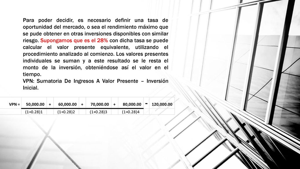 Para poder decidir, es necesario definir una tasa de oportunidad del mercado, o sea el rendimiento máximo que se pude obtener en otras inversiones disponibles con similar riesgo. Supongamos que es el 28% con dicha tasa se puede calcular el valor presente equivalente, utilizando el procedimiento analizado al comienzo. Los valores presentes individuales se suman y a este resultado se le resta el monto de la inversión, obteniéndose así el valor en el tiempo.