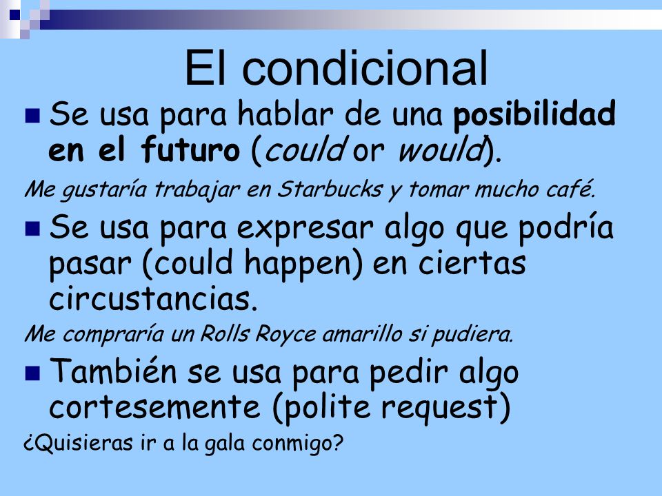 El condicional Se usa para hablar de una posibilidad en el futuro (could or would). Me gustaría trabajar en Starbucks y tomar mucho café.