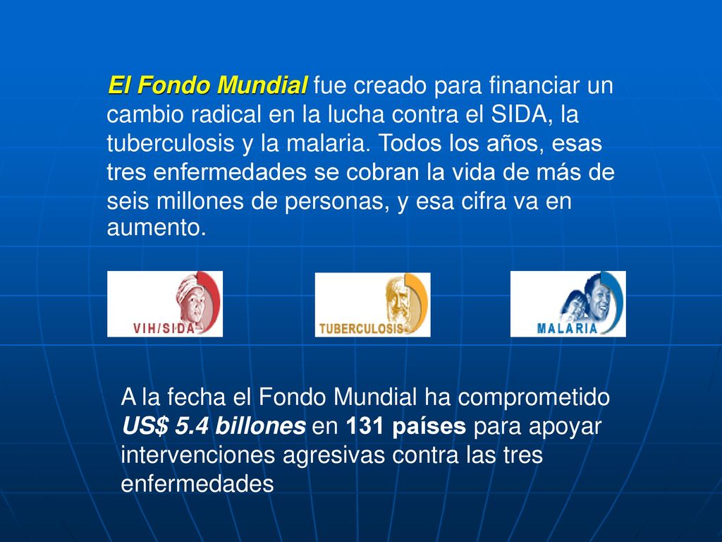 El Fondo Mundial fue creado para financiar un cambio radical en la lucha contra el SIDA, la tuberculosis y la malaria. Todos los años, esas tres enfermedades se cobran la vida de más de seis millones de personas, y esa cifra va en aumento.
