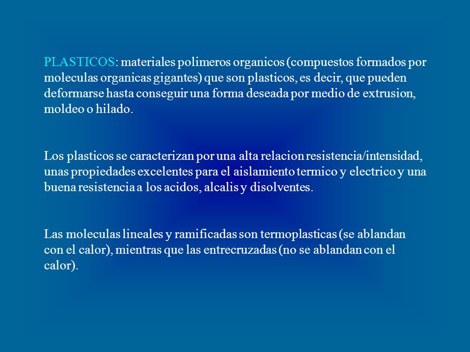 PLASTICOS: materiales polimeros organicos (compuestos formados por moleculas organicas gigantes) que son plasticos, es decir, que pueden deformarse hasta conseguir una forma deseada por medio de extrusion, moldeo o hilado.