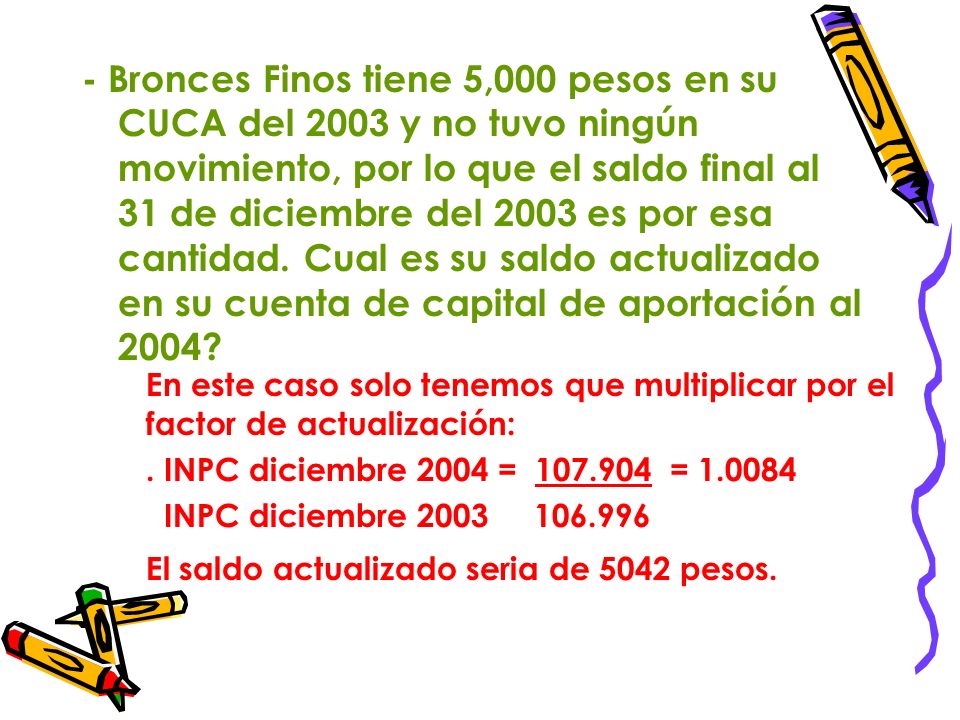 - Bronces Finos tiene 5,000 pesos en su CUCA del 2003 y no tuvo ningún movimiento, por lo que el saldo final al 31 de diciembre del 2003 es por esa cantidad. Cual es su saldo actualizado en su cuenta de capital de aportación al 2004