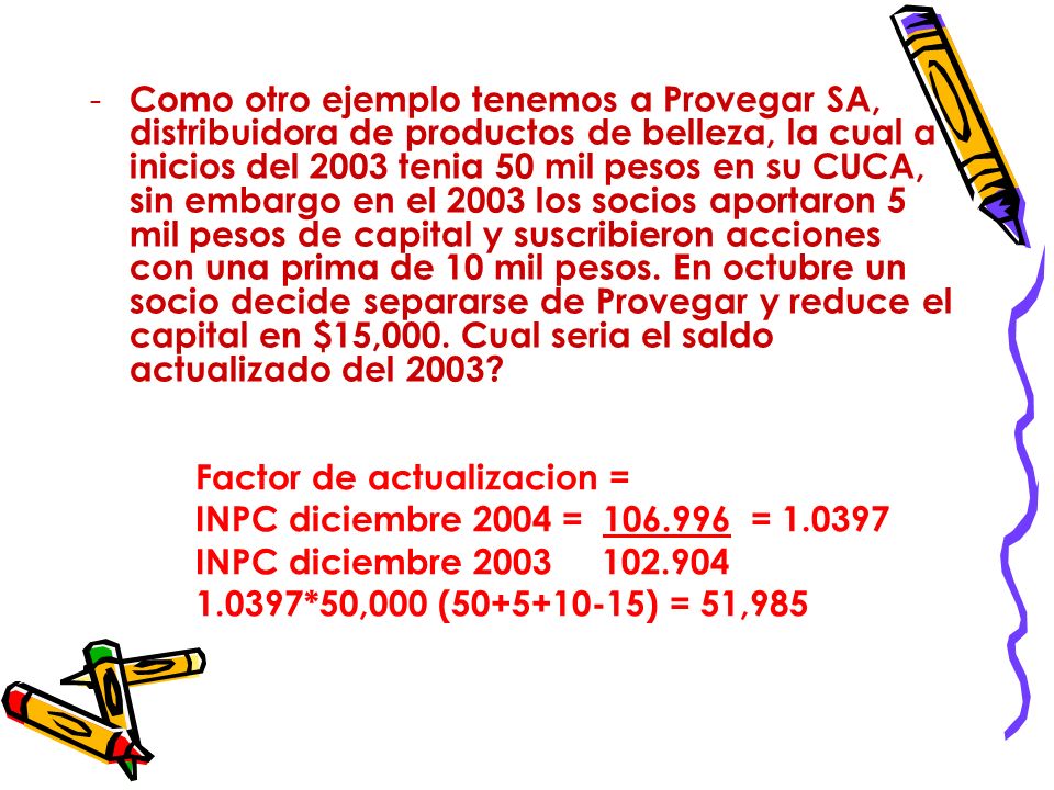 Como otro ejemplo tenemos a Provegar SA, distribuidora de productos de belleza, la cual a inicios del 2003 tenia 50 mil pesos en su CUCA, sin embargo en el 2003 los socios aportaron 5 mil pesos de capital y suscribieron acciones con una prima de 10 mil pesos. En octubre un socio decide separarse de Provegar y reduce el capital en $15,000. Cual seria el saldo actualizado del 2003