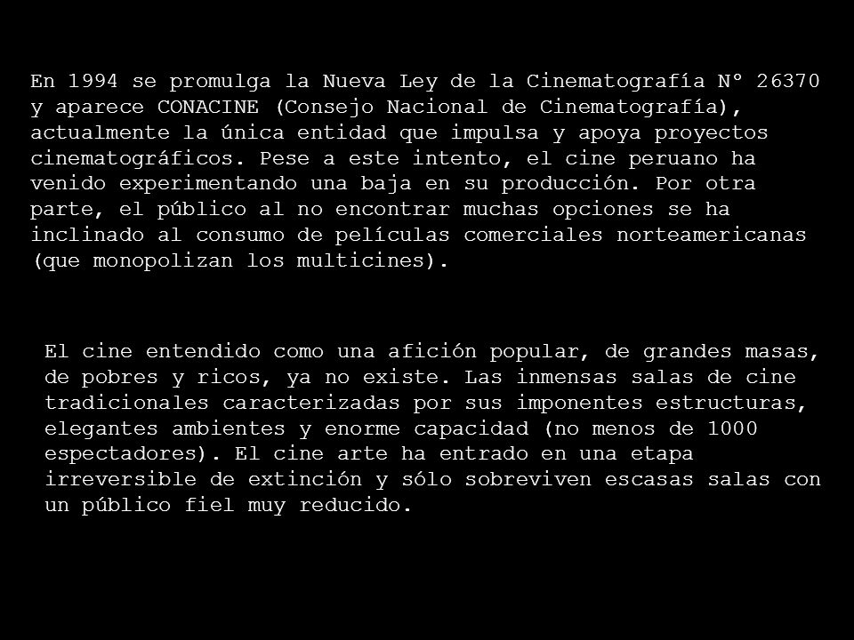 En 1994 se promulga la Nueva Ley de la Cinematografía Nº y aparece CONACINE (Consejo Nacional de Cinematografía), actualmente la única entidad que impulsa y apoya proyectos cinematográficos. Pese a este intento, el cine peruano ha venido experimentando una baja en su producción. Por otra parte, el público al no encontrar muchas opciones se ha inclinado al consumo de películas comerciales norteamericanas (que monopolizan los multicines).