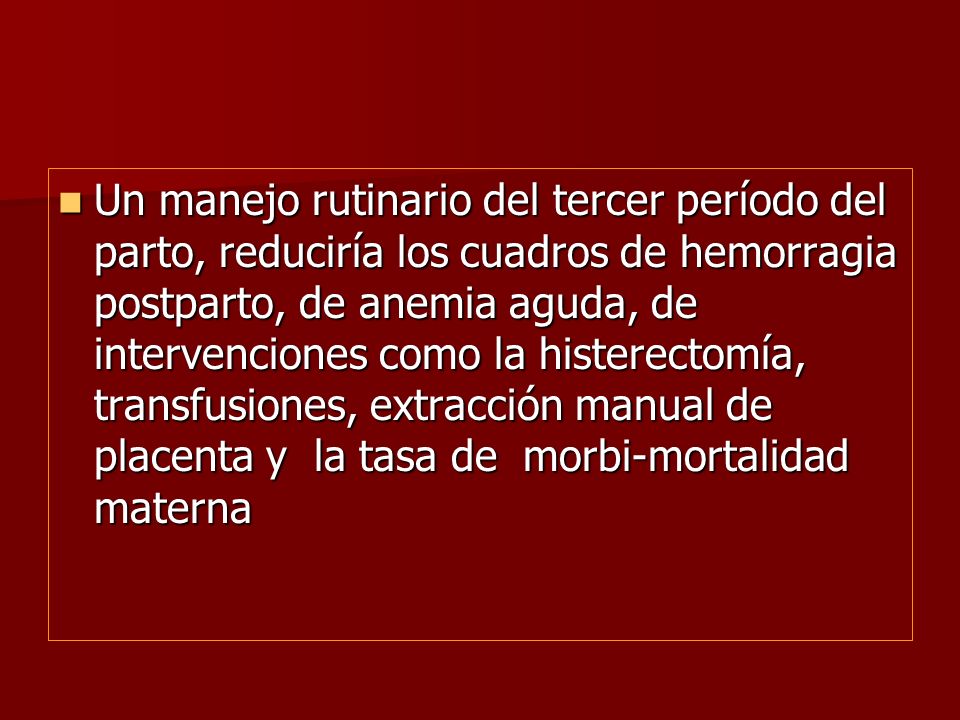 Un manejo rutinario del tercer período del parto, reduciría los cuadros de hemorragia postparto, de anemia aguda, de intervenciones como la histerectomía, transfusiones, extracción manual de placenta y la tasa de morbi-mortalidad materna