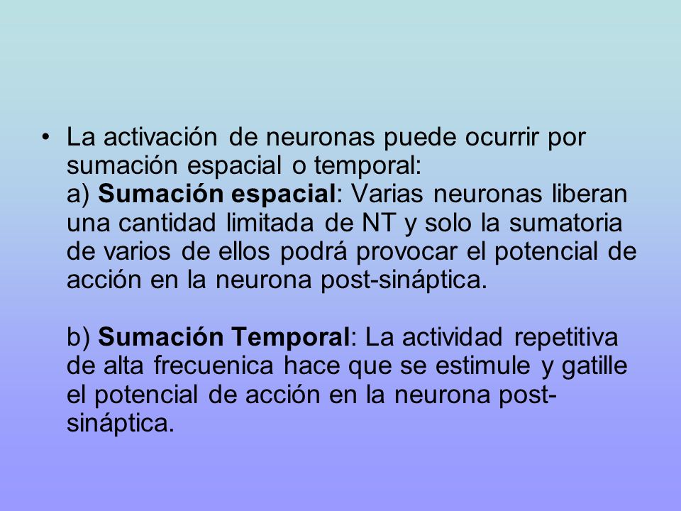 La activación de neuronas puede ocurrir por sumación espacial o temporal: a) Sumación espacial: Varias neuronas liberan una cantidad limitada de NT y solo la sumatoria de varios de ellos podrá provocar el potencial de acción en la neurona post-sináptica.