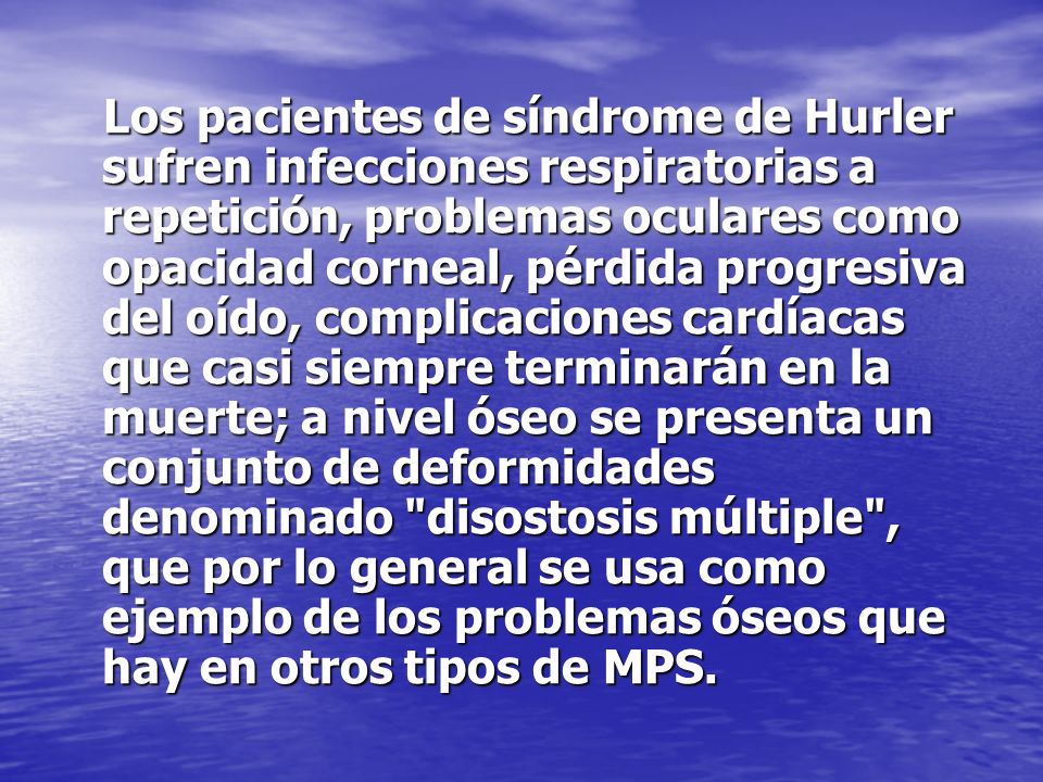 Los pacientes de síndrome de Hurler sufren infecciones respiratorias a repetición, problemas oculares como opacidad corneal, pérdida progresiva del oído, complicaciones cardíacas que casi siempre terminarán en la muerte; a nivel óseo se presenta un conjunto de deformidades denominado disostosis múltiple , que por lo general se usa como ejemplo de los problemas óseos que hay en otros tipos de MPS.