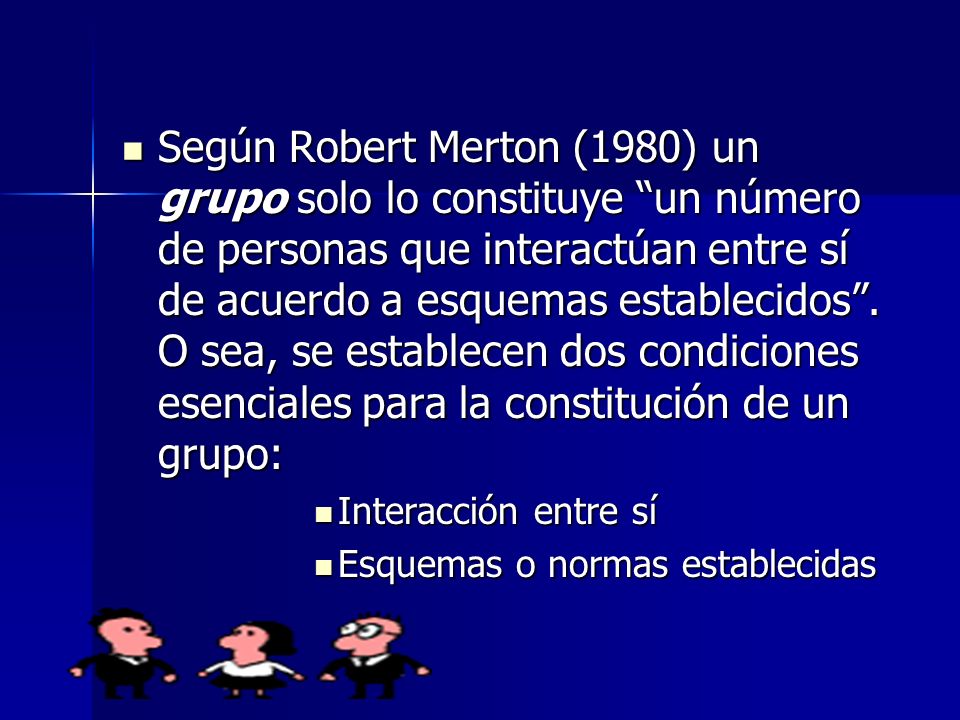 Según Robert Merton (1980) un grupo solo lo constituye un número de personas que interactúan entre sí de acuerdo a esquemas establecidos . O sea, se establecen dos condiciones esenciales para la constitución de un grupo: