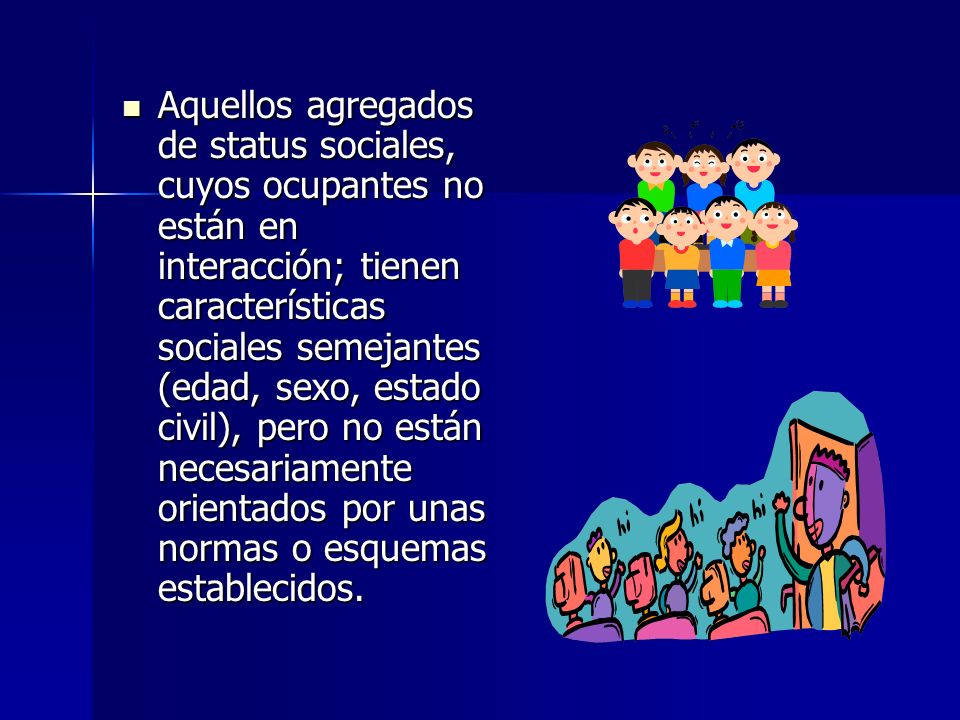 Aquellos agregados de status sociales, cuyos ocupantes no están en interacción; tienen características sociales semejantes (edad, sexo, estado civil), pero no están necesariamente orientados por unas normas o esquemas establecidos.