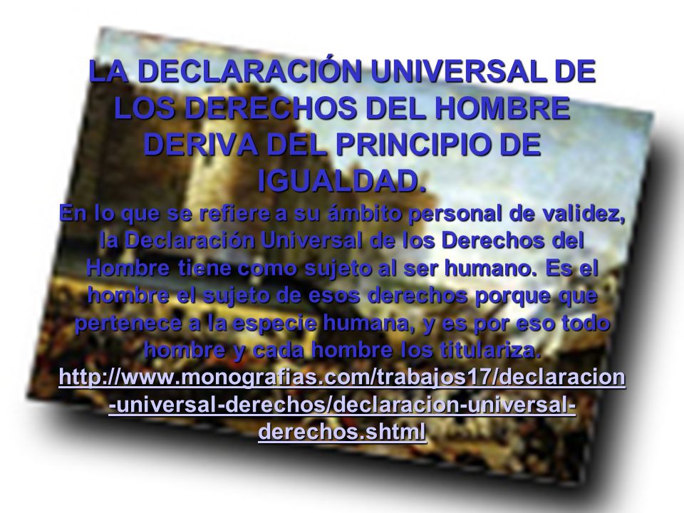 LA DECLARACIÓN UNIVERSAL DE LOS DERECHOS DEL HOMBRE DERIVA DEL PRINCIPIO DE IGUALDAD. En lo que se refiere a su ámbito personal de validez, la Declaración Universal de los Derechos del Hombre tiene como sujeto al ser humano. Es el hombre el sujeto de esos derechos porque que pertenece a la especie humana, y es por eso todo hombre y cada hombre los titulariza.