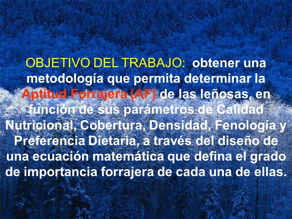 OBJETIVO DEL TRABAJO: obtener una metodología que permita determinar la Aptitud Forrajera (AF) de las leñosas, en función de sus parámetros de Calidad Nutricional, Cobertura, Densidad, Fenología y Preferencia Dietaria, a través del diseño de una ecuación matemática que defina el grado de importancia forrajera de cada una de ellas.