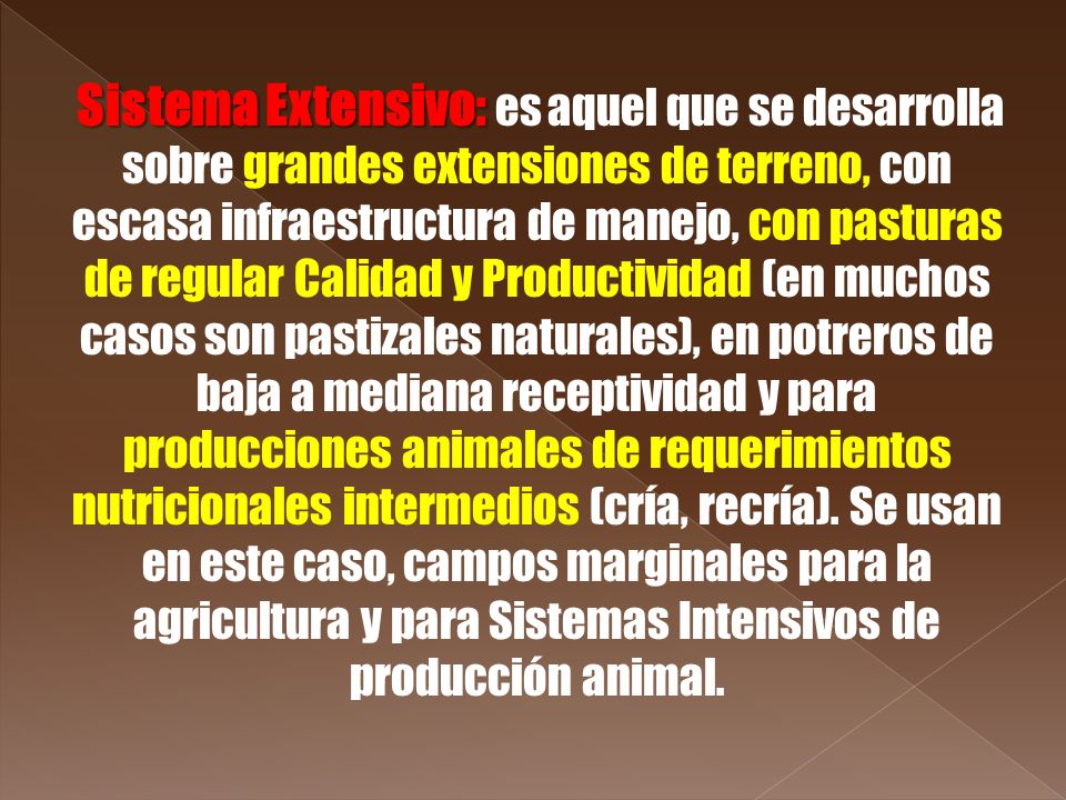 Sistema Extensivo: es aquel que se desarrolla sobre grandes extensiones de terreno, con escasa infraestructura de manejo, con pasturas de regular Calidad y Productividad (en muchos casos son pastizales naturales), en potreros de baja a mediana receptividad y para producciones animales de requerimientos nutricionales intermedios (cría, recría).