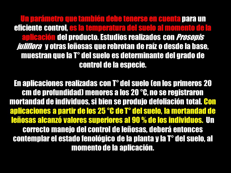 Un parámetro que también debe tenerse en cuenta para un eficiente control, es la temperatura del suelo al momento de la aplicación del producto. Estudios realizados con Prosopis juliflora y otras leñosas que rebrotan de raíz o desde la base, muestran que la T° del suelo es determinante del grado de control de la especie.