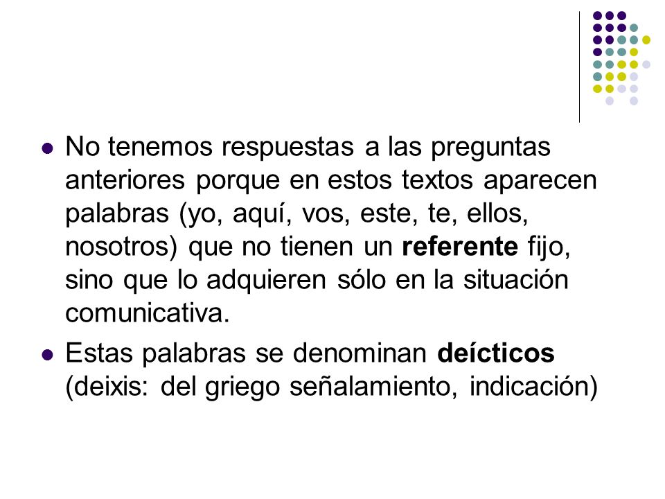 No tenemos respuestas a las preguntas anteriores porque en estos textos aparecen palabras (yo, aquí, vos, este, te, ellos, nosotros) que no tienen un referente fijo, sino que lo adquieren sólo en la situación comunicativa.