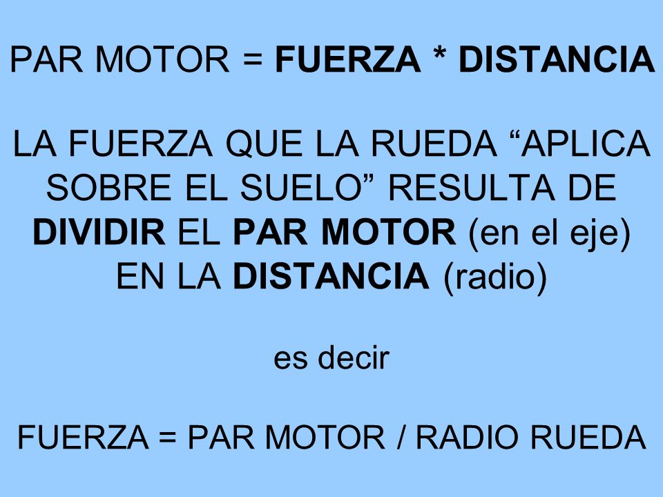 PAR MOTOR = FUERZA * DISTANCIA LA FUERZA QUE LA RUEDA APLICA SOBRE EL SUELO RESULTA DE DIVIDIR EL PAR MOTOR (en el eje) EN LA DISTANCIA (radio) es decir FUERZA = PAR MOTOR / RADIO RUEDA