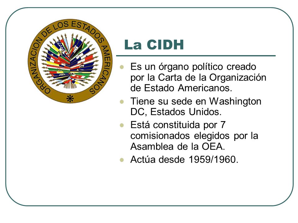 La CIDH Es un órgano político creado por la Carta de la Organización de Estado Americanos. Tiene su sede en Washington DC, Estados Unidos.