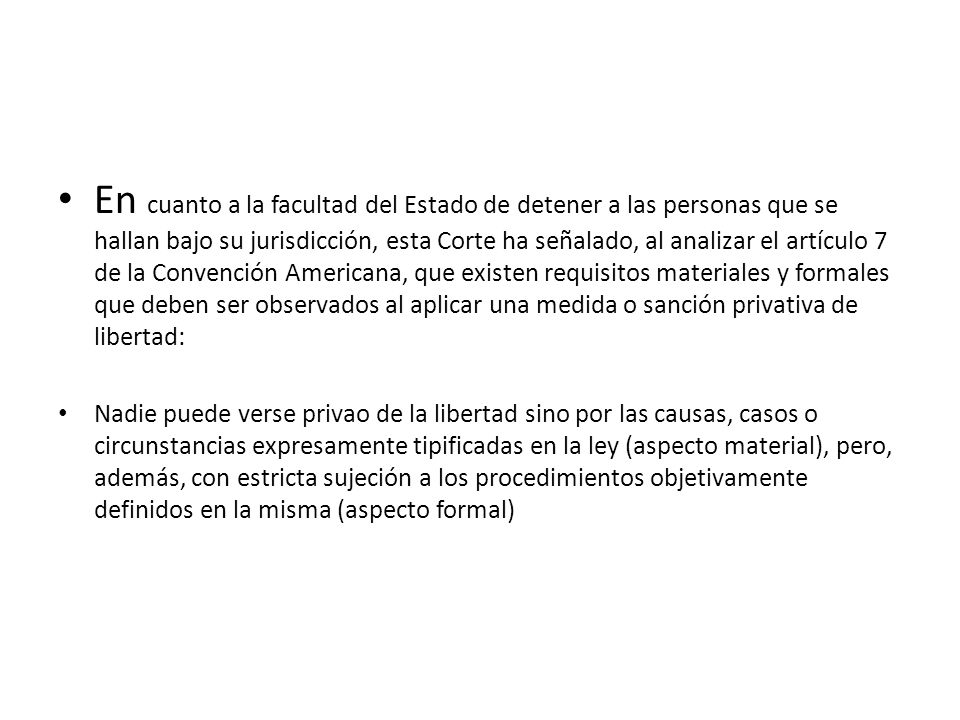 En cuanto a la facultad del Estado de detener a las personas que se hallan bajo su jurisdicción, esta Corte ha señalado, al analizar el artículo 7 de la Convención Americana, que existen requisitos materiales y formales que deben ser observados al aplicar una medida o sanción privativa de libertad: