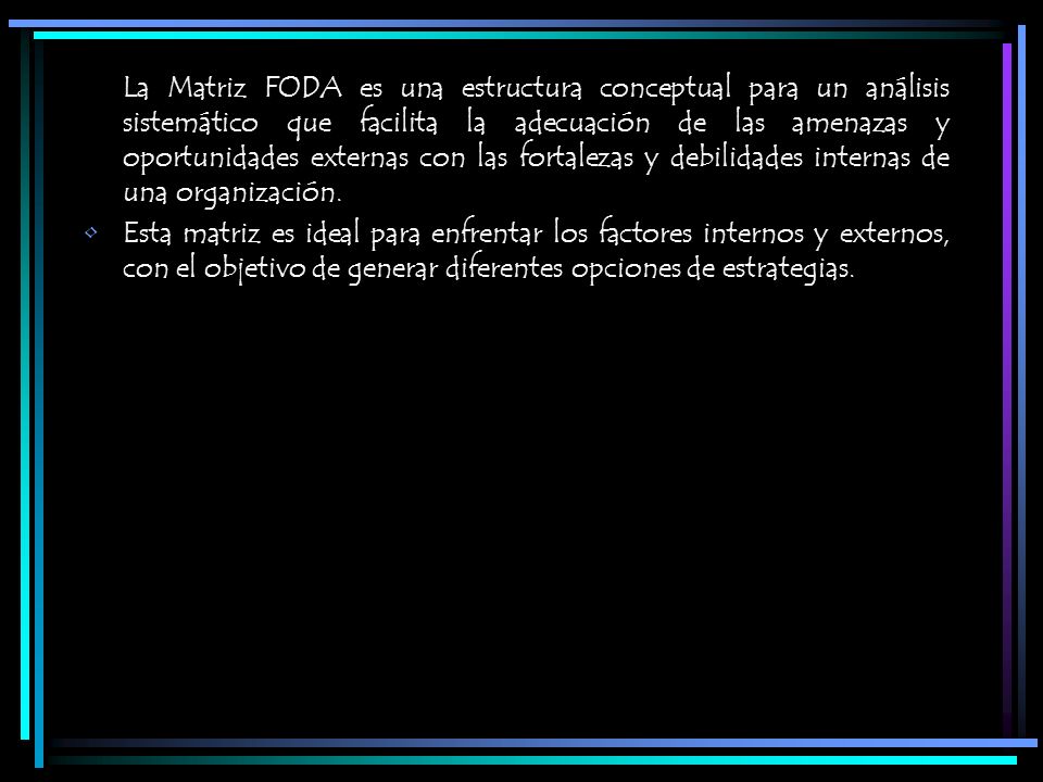 La Matriz FODA es una estructura conceptual para un análisis sistemático que facilita la adecuación de las amenazas y oportunidades externas con las fortalezas y debilidades internas de una organización.