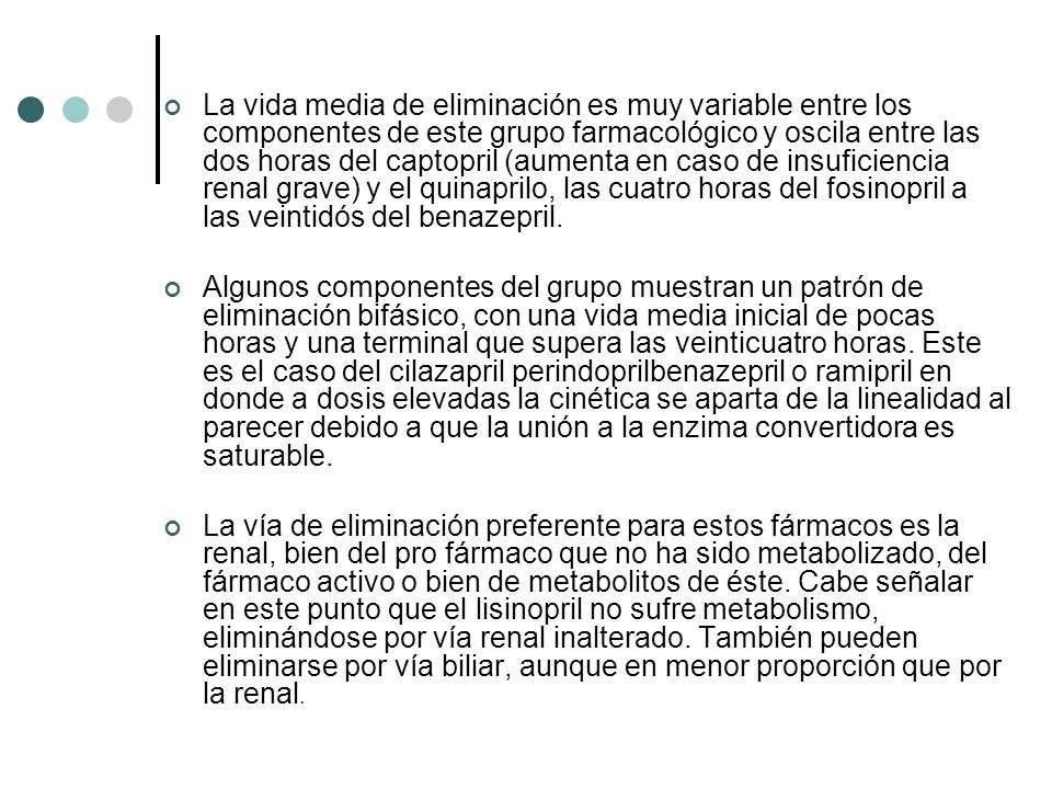 La vida media de eliminación es muy variable entre los componentes de este grupo farmacológico y oscila entre las dos horas del captopril (aumenta en caso de insuficiencia renal grave) y el quinaprilo, las cuatro horas del fosinopril a las veintidós del benazepril.