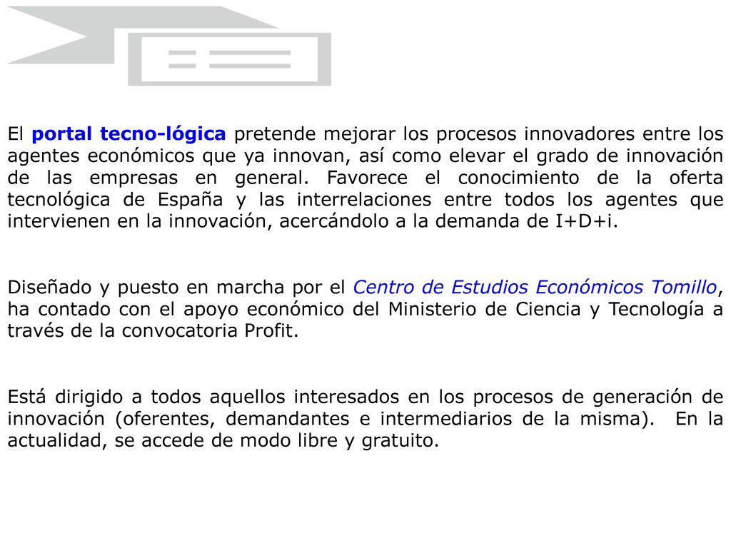 El portal tecno-lógica pretende mejorar los procesos innovadores entre los agentes económicos que ya innovan, así como elevar el grado de innovación de las empresas en general. Favorece el conocimiento de la oferta tecnológica de España y las interrelaciones entre todos los agentes que intervienen en la innovación, acercándolo a la demanda de I+D+i.