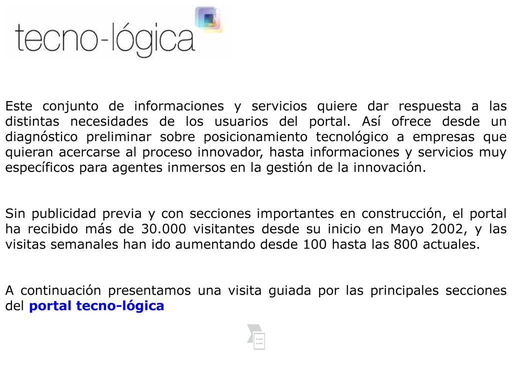 Este conjunto de informaciones y servicios quiere dar respuesta a las distintas necesidades de los usuarios del portal. Así ofrece desde un diagnóstico preliminar sobre posicionamiento tecnológico a empresas que quieran acercarse al proceso innovador, hasta informaciones y servicios muy específicos para agentes inmersos en la gestión de la innovación.