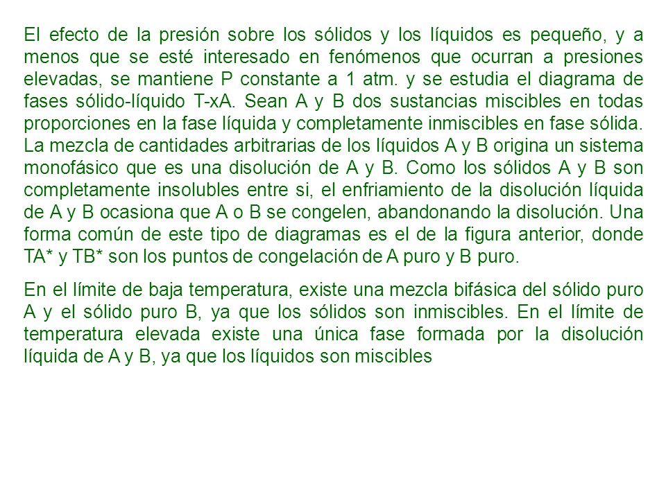 El efecto de la presión sobre los sólidos y los líquidos es pequeño, y a menos que se esté interesado en fenómenos que ocurran a presiones elevadas, se mantiene P constante a 1 atm. y se estudia el diagrama de fases sólido-líquido T-xA. Sean A y B dos sustancias miscibles en todas proporciones en la fase líquida y completamente inmiscibles en fase sólida. La mezcla de cantidades arbitrarias de los líquidos A y B origina un sistema monofásico que es una disolución de A y B. Como los sólidos A y B son completamente insolubles entre si, el enfriamiento de la disolución líquida de A y B ocasiona que A o B se congelen, abandonando la disolución. Una forma común de este tipo de diagramas es el de la figura anterior, donde TA* y TB* son los puntos de congelación de A puro y B puro.