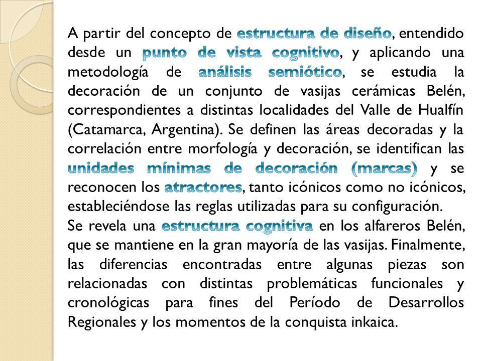 A partir del concepto de estructura de diseño, entendido desde un punto de vista cognitivo, y aplicando una metodología de análisis semiótico, se estudia la decoración de un conjunto de vasijas cerámicas Belén, correspondientes a distintas localidades del Valle de Hualfín (Catamarca, Argentina). Se definen las áreas decoradas y la correlación entre morfología y decoración, se identifican las unidades mínimas de decoración (marcas) y se reconocen los atractores, tanto icónicos como no icónicos, estableciéndose las reglas utilizadas para su configuración.