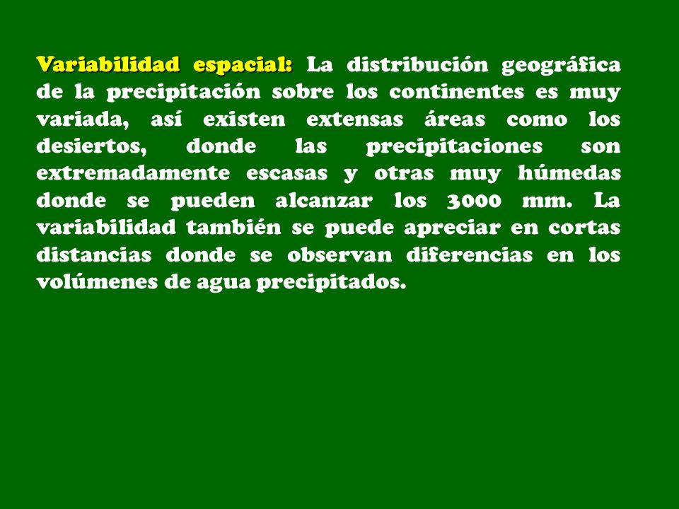 Variabilidad espacial: La distribución geográfica de la precipitación sobre los continentes es muy variada, así existen extensas áreas como los desiertos, donde las precipitaciones son extremadamente escasas y otras muy húmedas donde se pueden alcanzar los 3000 mm.