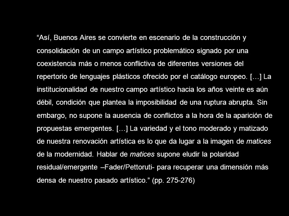 Así, Buenos Aires se convierte en escenario de la construcción y consolidación de un campo artístico problemático signado por una coexistencia más o menos conflictiva de diferentes versiones del repertorio de lenguajes plásticos ofrecido por el catálogo europeo.