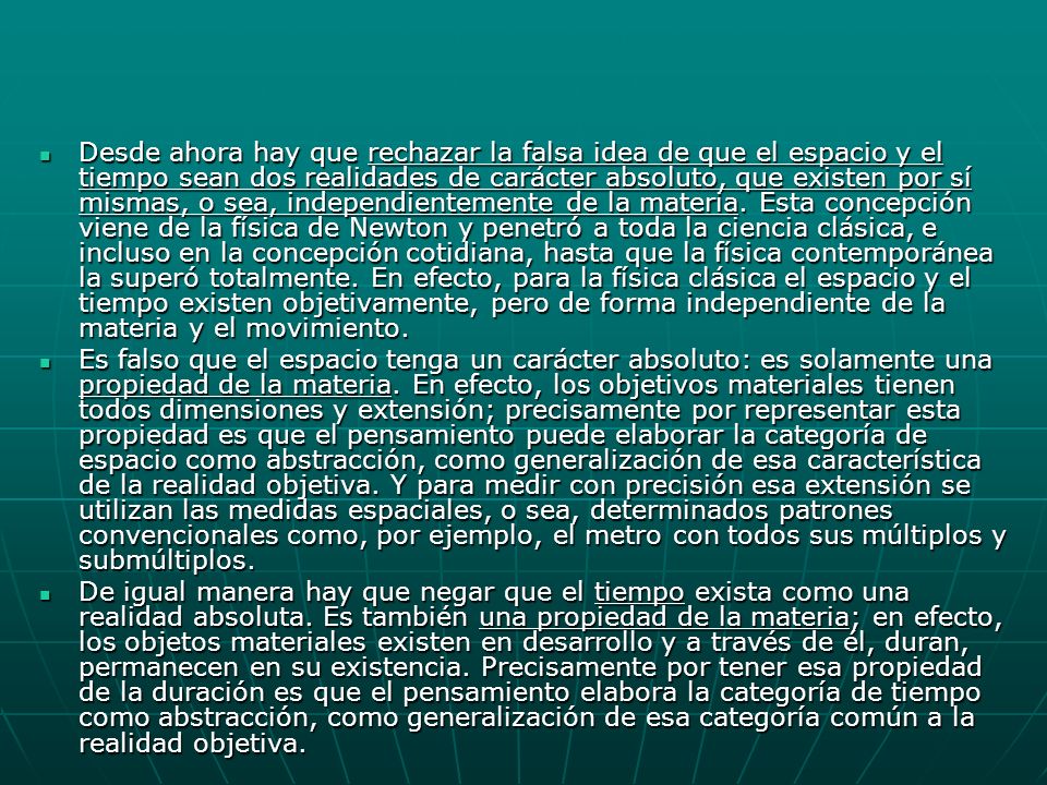 Desde ahora hay que rechazar la falsa idea de que el espacio y el tiempo sean dos realidades de carácter absoluto, que existen por sí mismas, o sea, independientemente de la materia. Esta concepción viene de la física de Newton y penetró a toda la ciencia clásica, e incluso en la concepción cotidiana, hasta que la física contemporánea la superó totalmente. En efecto, para la física clásica el espacio y el tiempo existen objetivamente, pero de forma independiente de la materia y el movimiento.