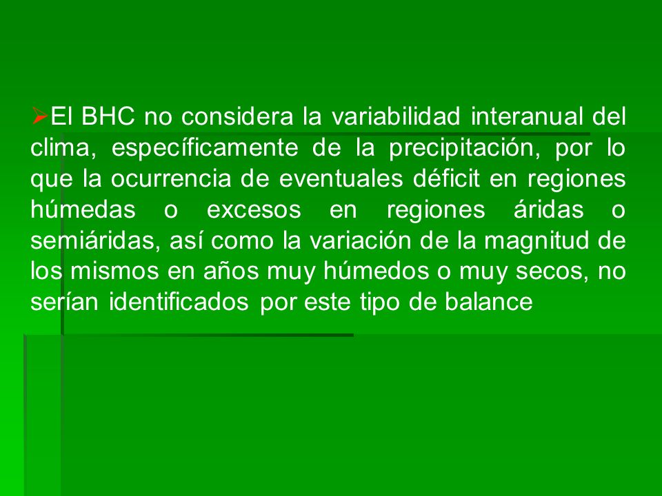 El BHC no considera la variabilidad interanual del clima, específicamente de la precipitación, por lo que la ocurrencia de eventuales déficit en regiones húmedas o excesos en regiones áridas o semiáridas, así como la variación de la magnitud de los mismos en años muy húmedos o muy secos, no serían identificados por este tipo de balance