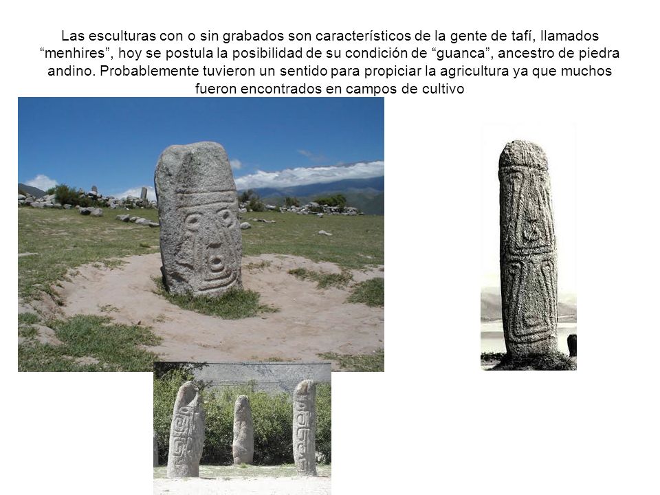 Las esculturas con o sin grabados son característicos de la gente de tafí, llamados menhires , hoy se postula la posibilidad de su condición de guanca , ancestro de piedra andino.
