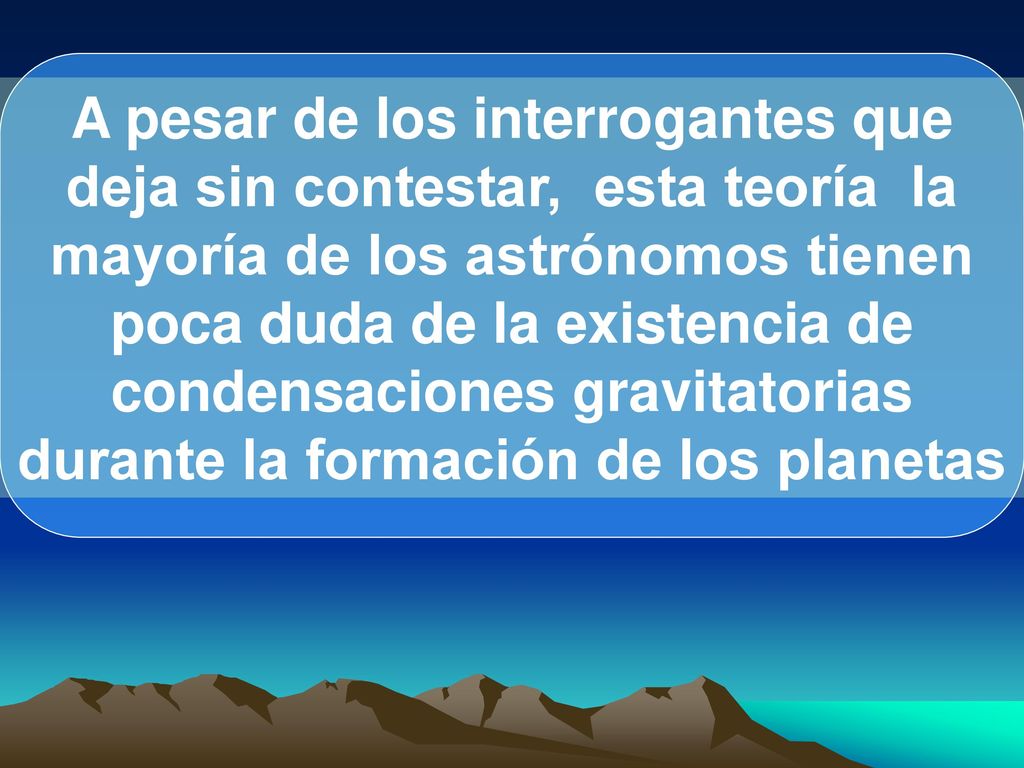 A pesar de los interrogantes que deja sin contestar, esta teoría la mayoría de los astrónomos tienen poca duda de la existencia de condensaciones gravitatorias durante la formación de los planetas