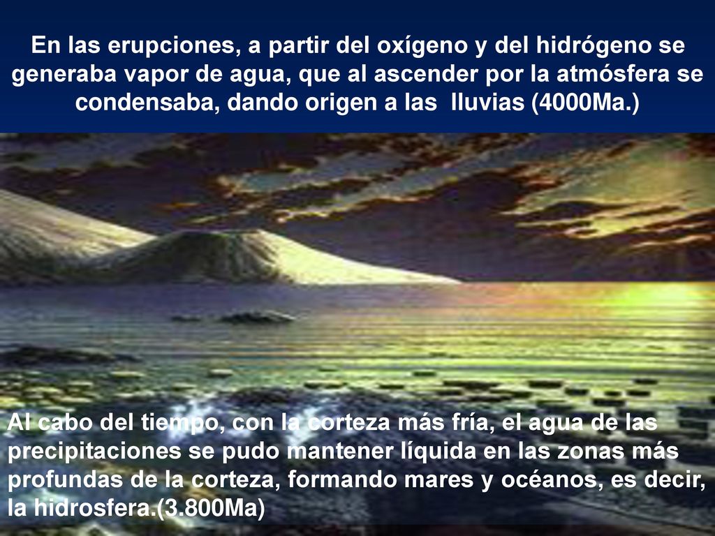 En las erupciones, a partir del oxígeno y del hidrógeno se generaba vapor de agua, que al ascender por la atmósfera se condensaba, dando origen a las lluvias (4000Ma.)
