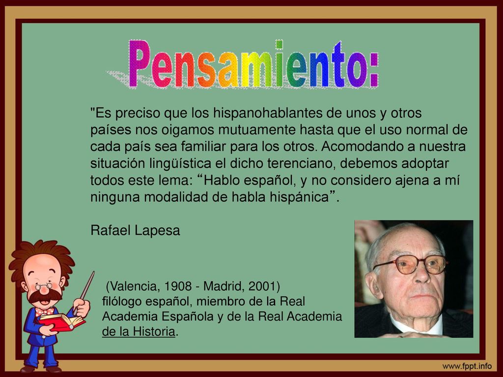 Es preciso que los hispanohablantes de unos y otros países nos oigamos mutuamente hasta que el uso normal de cada país sea familiar para los otros. Acomodando a nuestra situación lingüística el dicho terenciano, debemos adoptar todos este lema: Hablo español, y no considero ajena a mí ninguna modalidad de habla hispánica . Rafael Lapesa